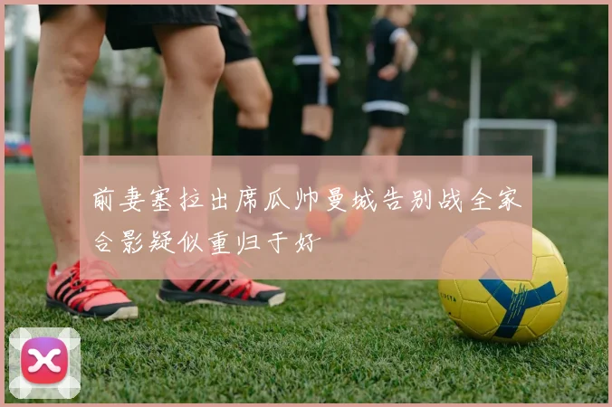 前妻塞拉出席瓜帅曼城告别战全家合影疑似重归于好