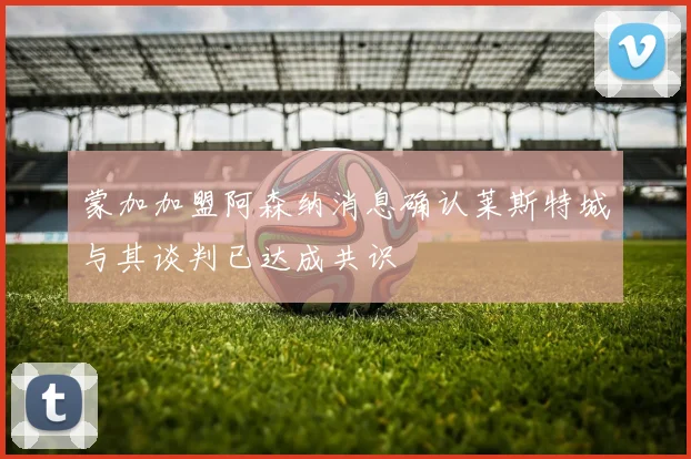 蒙加加盟阿森纳消息确认莱斯特城与其谈判已达成共识