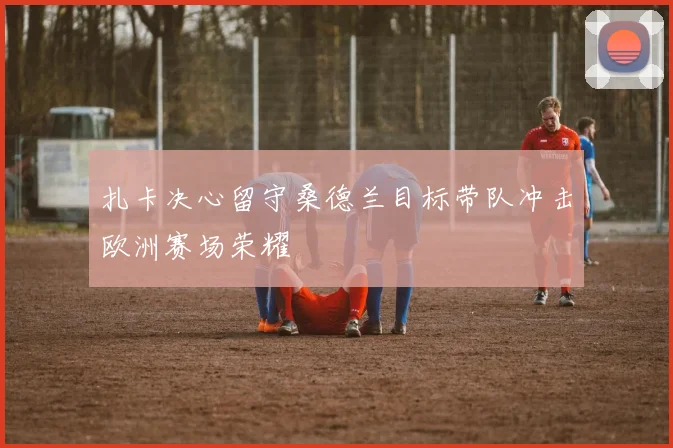 扎卡决心留守桑德兰目标带队冲击欧洲赛场荣耀