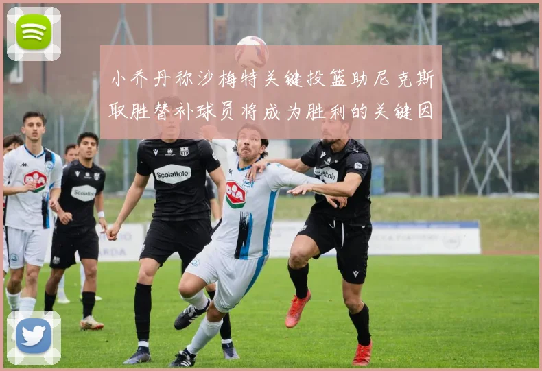 小乔丹称沙梅特关键投篮助尼克斯取胜替补球员将成为胜利的关键因素