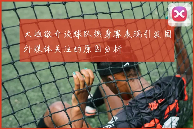 大迫敬介谈球队热身赛表现引发国外媒体关注的原因分析