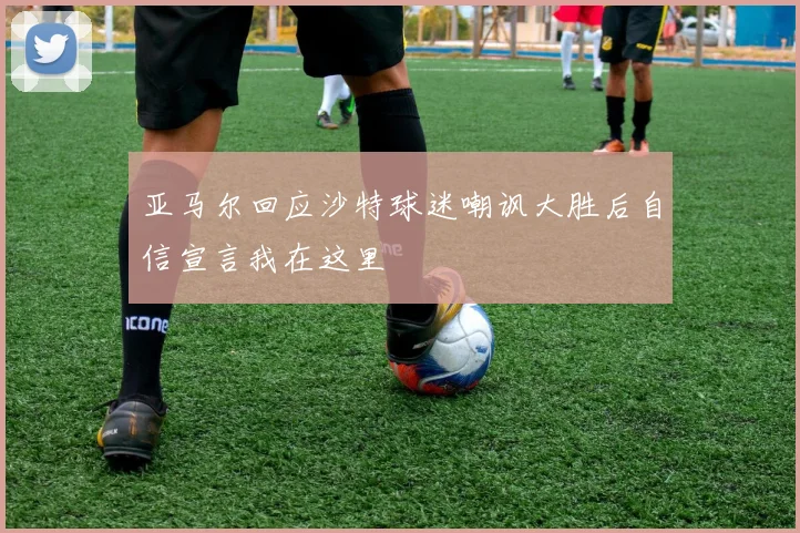 亚马尔回应沙特球迷嘲讽大胜后自信宣言我在这里