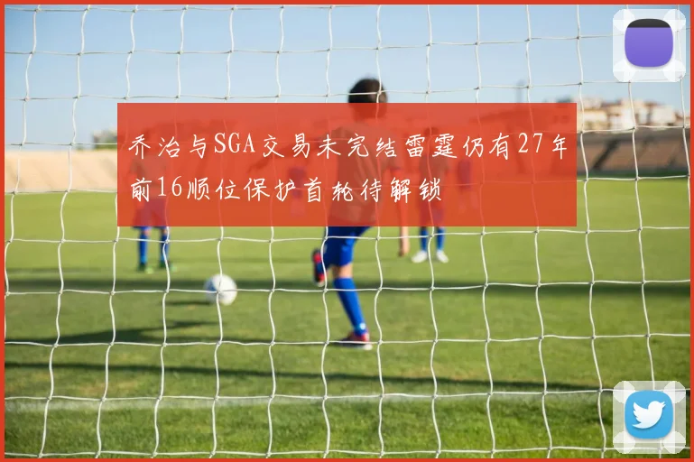 乔治与SGA交易未完结雷霆仍有27年前16顺位保护首轮待解锁