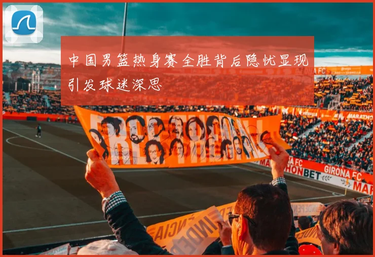 中国男篮热身赛全胜背后隐忧显现引发球迷深思