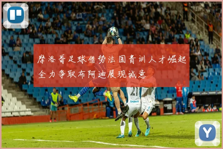 摩洛哥足球借势法国青训人才崛起全力争取布阿迪展现诚意