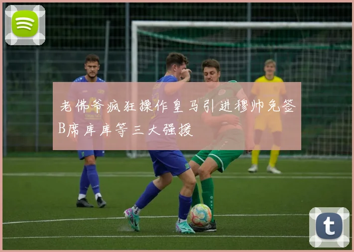 老佛爷疯狂操作皇马引进穆帅免签B席库库等三大强援