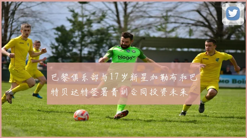 巴黎俱乐部与17岁新星加勒布和巴特贝达特签署青训合同投资未来