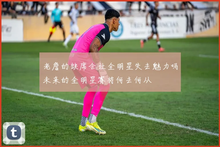老詹的缺席会让全明星失去魅力吗未来的全明星赛将何去何从