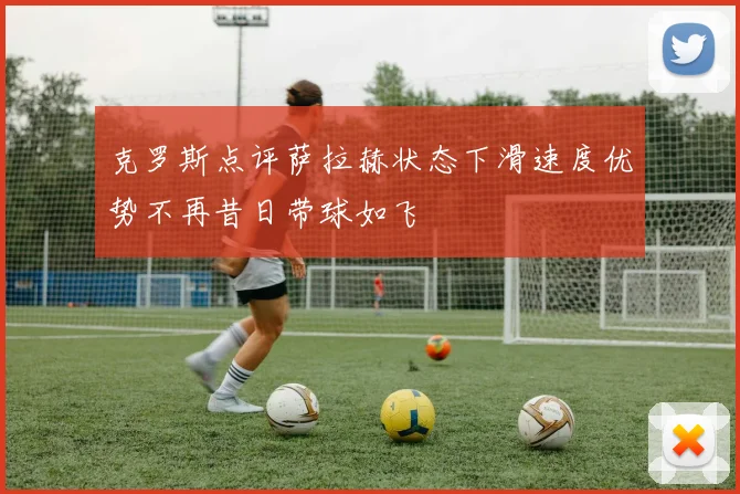 克罗斯点评萨拉赫状态下滑速度优势不再昔日带球如飞