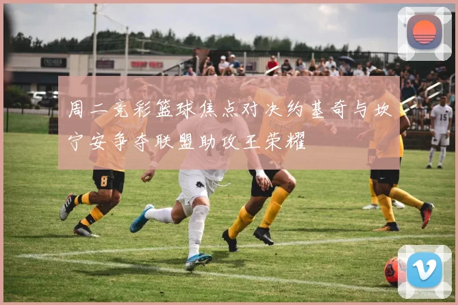 周二竞彩篮球焦点对决约基奇与坎宁安争夺联盟助攻王荣耀