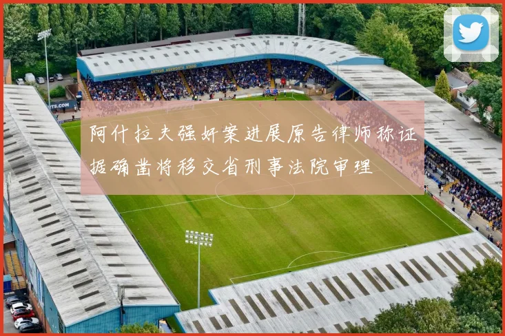 阿什拉夫强奸案进展原告律师称证据确凿将移交省刑事法院审理