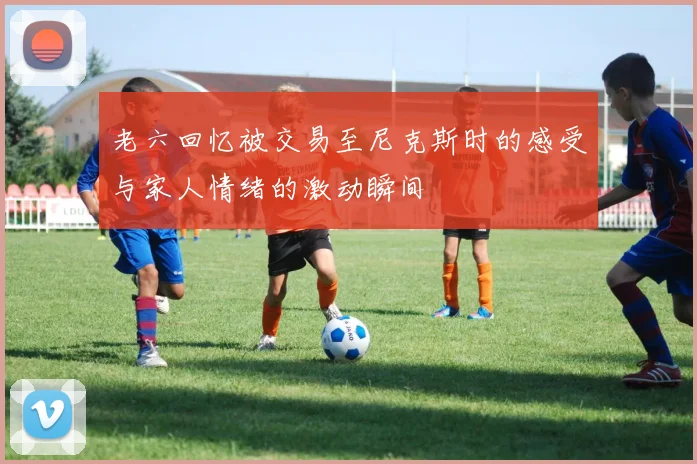老六回忆被交易至尼克斯时的感受与家人情绪的激动瞬间