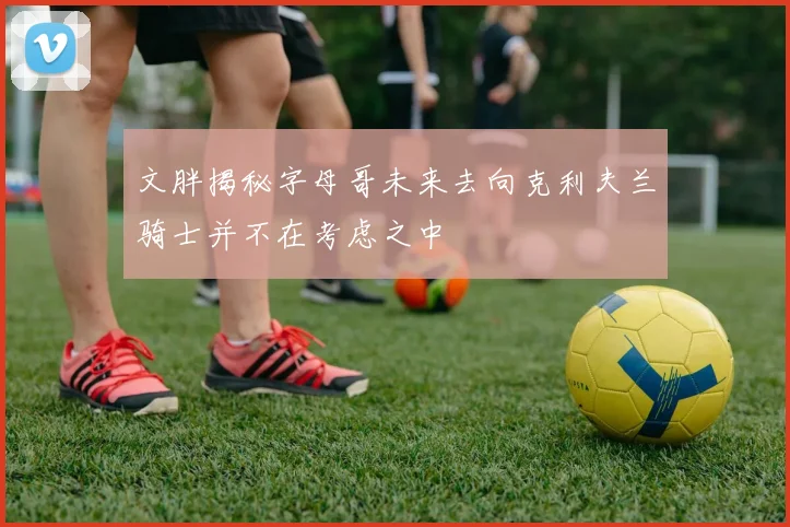 文胖揭秘字母哥未来去向克利夫兰骑士并不在考虑之中