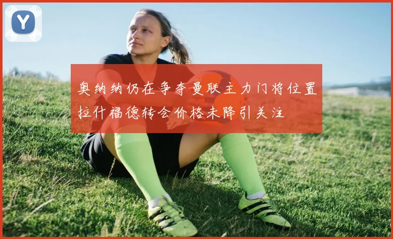 奥纳纳仍在争夺曼联主力门将位置拉什福德转会价格未降引关注