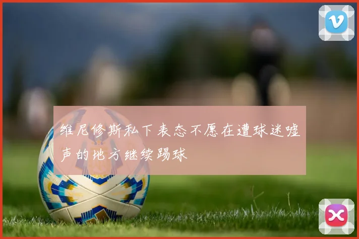 维尼修斯私下表态不愿在遭球迷嘘声的地方继续踢球
