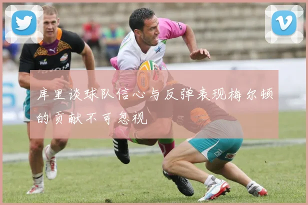 库里谈球队信心与反弹表现梅尔顿的贡献不可忽视