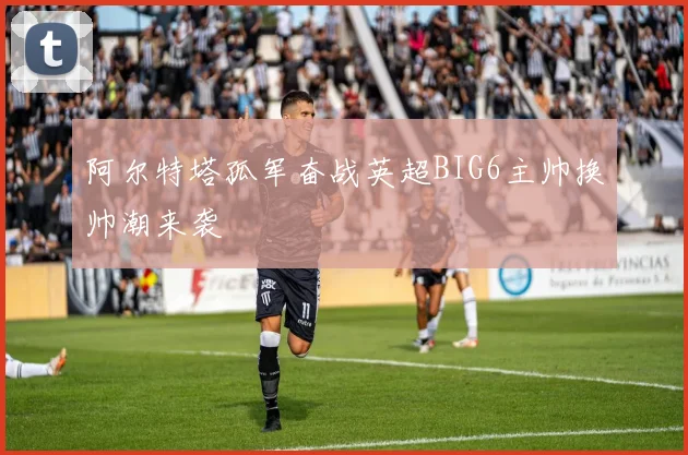 阿尔特塔孤军奋战英超BIG6主帅换帅潮来袭