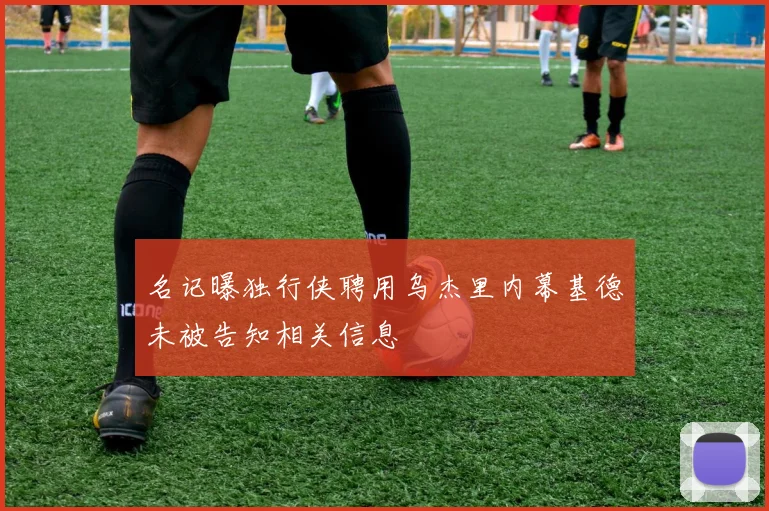 名记曝独行侠聘用乌杰里内幕基德未被告知相关信息